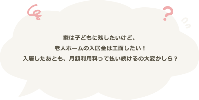 家は子どもに残したいけど、老人ホームの入居金は工面したい！入居したあとも、月額利用料って払い続けるの大変かしら？