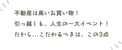 不動産は高いお買い物!引っ越しも、人生の一大イベント!だから...こだわるべきは、この3点